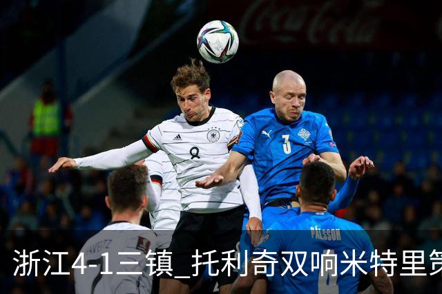 浙江4-1三镇 托利奇双响米特里策无解一条龙+传射李昂飞踹直红